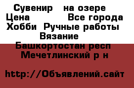 Сувенир “ на озере“ › Цена ­ 1 250 - Все города Хобби. Ручные работы » Вязание   . Башкортостан респ.,Мечетлинский р-н